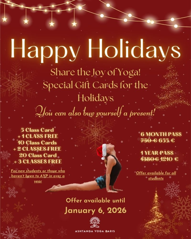 PROMO : Happy Holidays! Share the joy of Yoga with our special holiday Class Cards! You can also buy yourself a present! 5 Class Card + 1 class free, 10 Class Card + 2 classes free, 20 Class Card + 3 classes free: for new students or those who haven't been to AYP in over a year. 6 Months Pass 655€ instead of 750€, 1 Year Pass 1210€ instead of 1380€: offer for all! Offers available for purchase until January 6, 2026. Ashtanga Yoga Paris.
